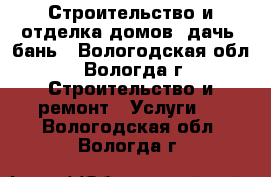 Строительство и отделка домов, дачь, бань - Вологодская обл., Вологда г. Строительство и ремонт » Услуги   . Вологодская обл.,Вологда г.